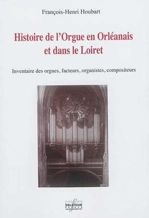 Histoire de l'orgue en Orléanais et dans le Loiret : inventaire des orgues, facteurs, organistes, compositeurs - François-Henri Houbart