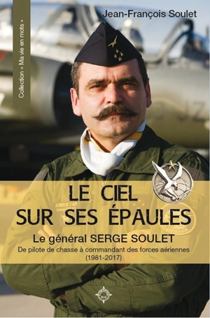 Le ciel sur ses épaules : le général Serge Soulet : de pilote de chasse à commandant des forces aériennes (1981-2017) - Jean-François Soulet