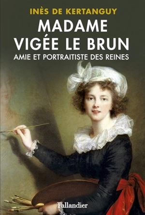 Madame Vigée Le Brun : amie et portraitiste des reines - Inès de Kertanguy