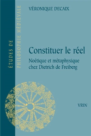 Constituer le réel : noétique et métaphysique chez Dietrich de Freiberg - Véronique Decaix