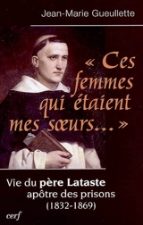 Ces femmes qui étaient mes soeurs... : vie du père Lataste, apôtre des prisons (1832-1869) - Jean-Marie Gueullette